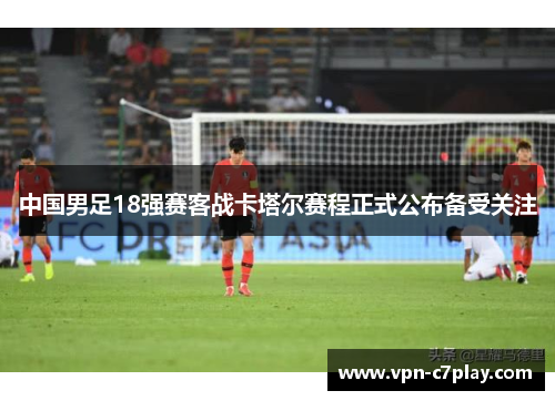 中国男足18强赛客战卡塔尔赛程正式公布备受关注