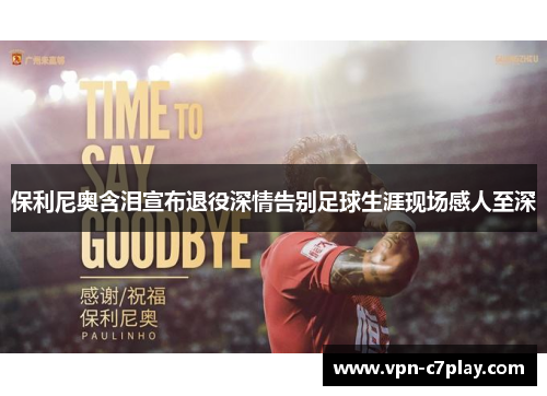 保利尼奥含泪宣布退役深情告别足球生涯现场感人至深