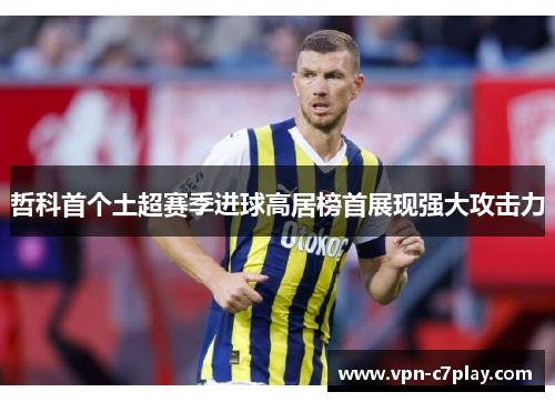哲科首个土超赛季进球高居榜首展现强大攻击力