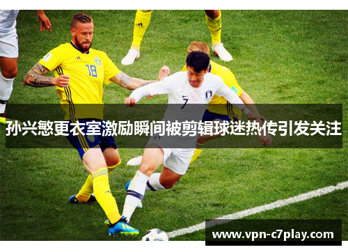 孙兴慜更衣室激励瞬间被剪辑球迷热传引发关注