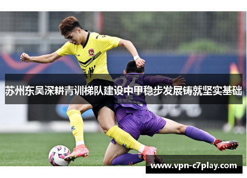 苏州东吴深耕青训梯队建设中甲稳步发展铸就坚实基础