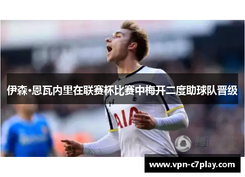 伊森·恩瓦内里在联赛杯比赛中梅开二度助球队晋级