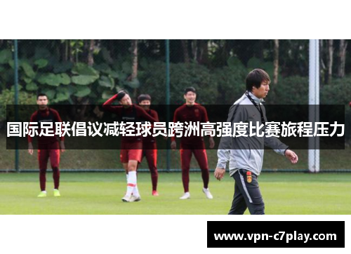 国际足联倡议减轻球员跨洲高强度比赛旅程压力