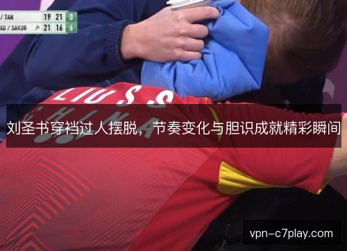 刘圣书穿裆过人摆脱，节奏变化与胆识成就精彩瞬间